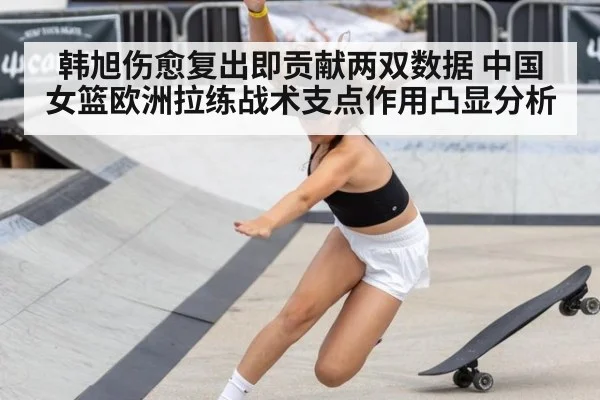 韩旭伤愈复出即贡献两双数据 中国女篮欧洲拉练战术支点作用凸显分析（jiuyouhui）