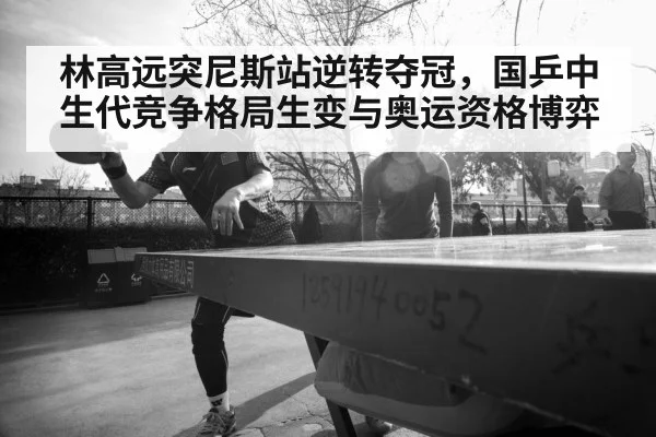 林高远突尼斯站逆转夺冠，国乒中生代竞争格局生变与奥运资格博弈
