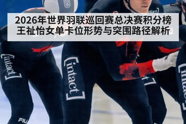 2026年世界羽联巡回赛总决赛积分榜 王祉怡女单卡位形势与突围路径解析