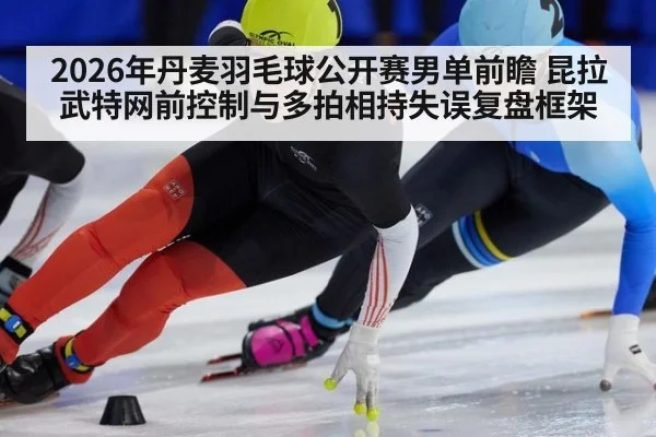 2026年丹麦羽毛球公开赛男单前瞻 昆拉武特网前控制与多拍相持失误复盘框架